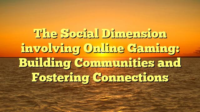 The Social Dimension involving Online Gaming: Building Communities and Fostering Connections