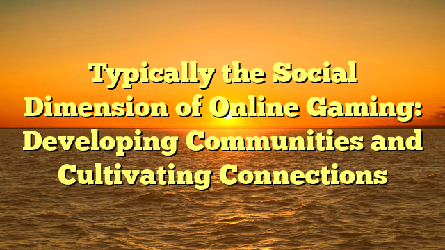 Typically the Social Dimension of Online Gaming: Developing Communities and Cultivating Connections